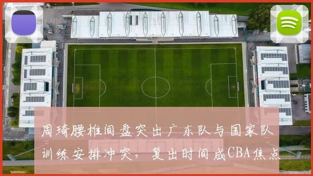 周琦腰椎间盘突出广东队与国家队训练安排冲突，复出时间成CBA焦点话题