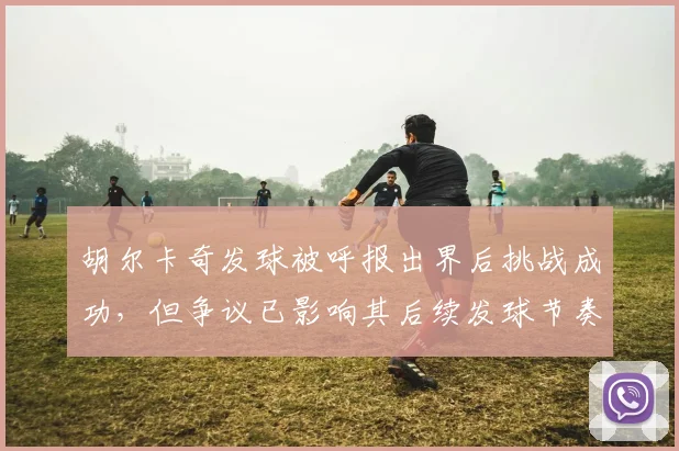 胡尔卡奇发球被呼报出界后挑战成功，但争议已影响其后续发球节奏