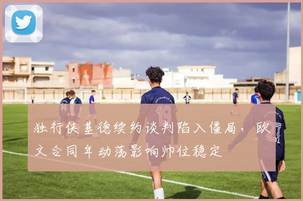 独行侠基德续约谈判陷入僵局，欧文合同年动荡影响帅位稳定