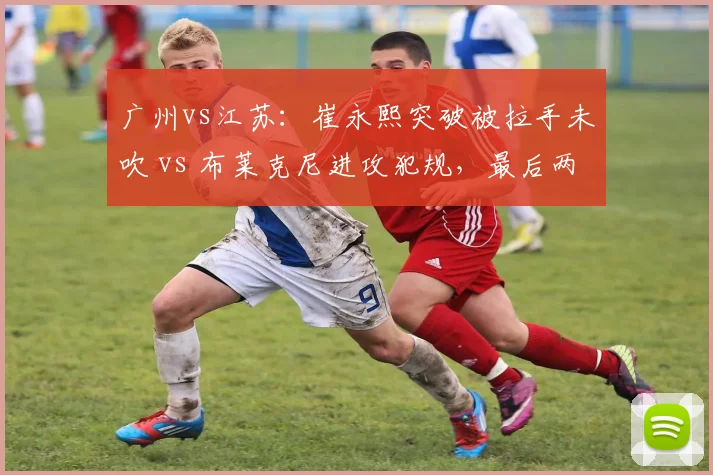 广州vs江苏：崔永熙突破被拉手未吹 vs 布莱克尼进攻犯规，最后两分钟判罚定胜负
