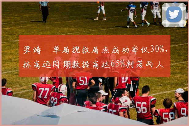 梁靖崑单局挽救局点成功率仅30%，林高远同期数据高达65%判若两人