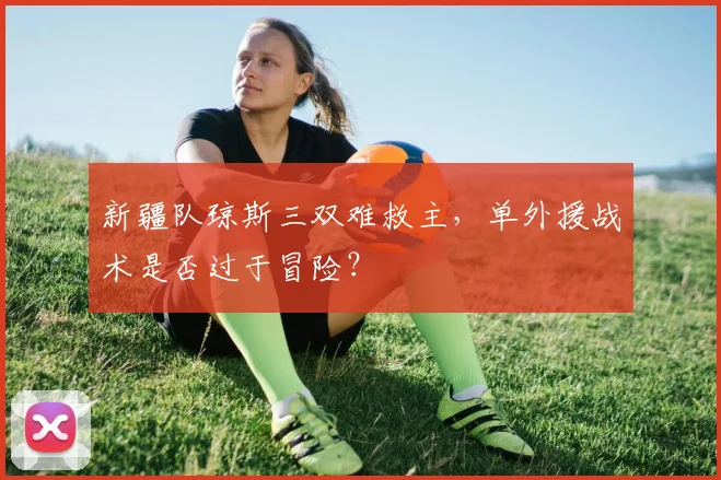 新疆队琼斯三双难救主，单外援战术是否过于冒险？
