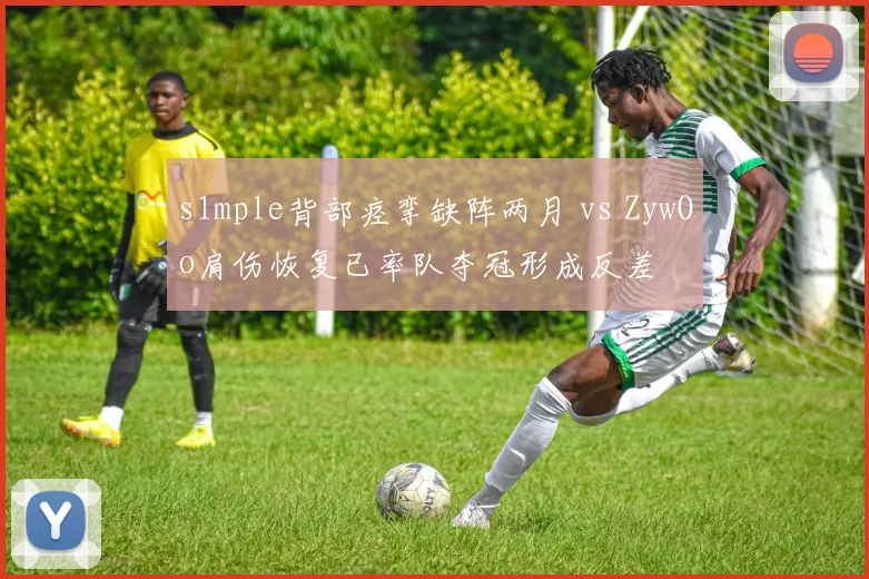 s1mple背部痉挛缺阵两月 vs ZywOo肩伤恢复已率队夺冠形成反差