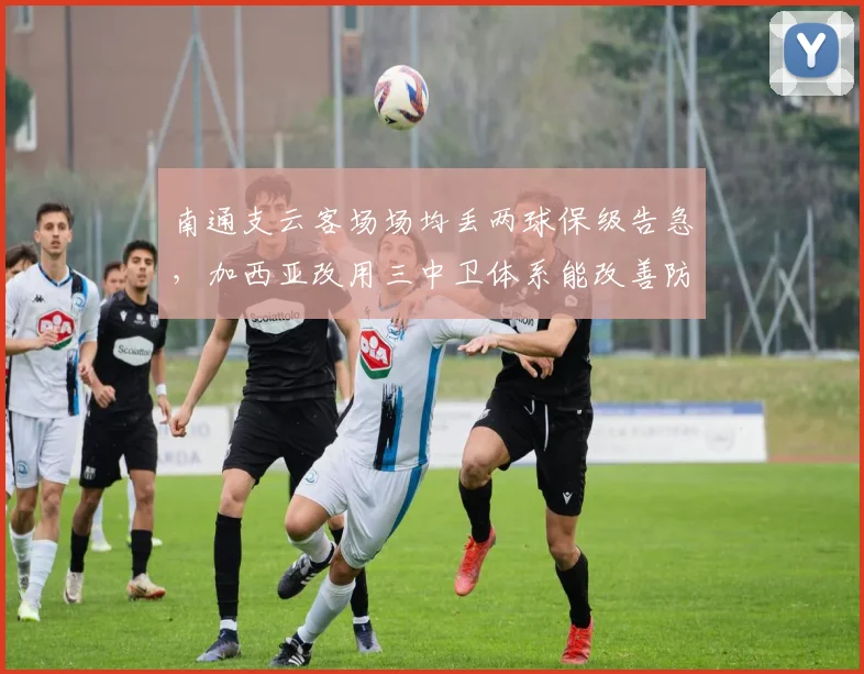 南通支云客场场均丢两球保级告急，加西亚改用三中卫体系能改善防守吗？