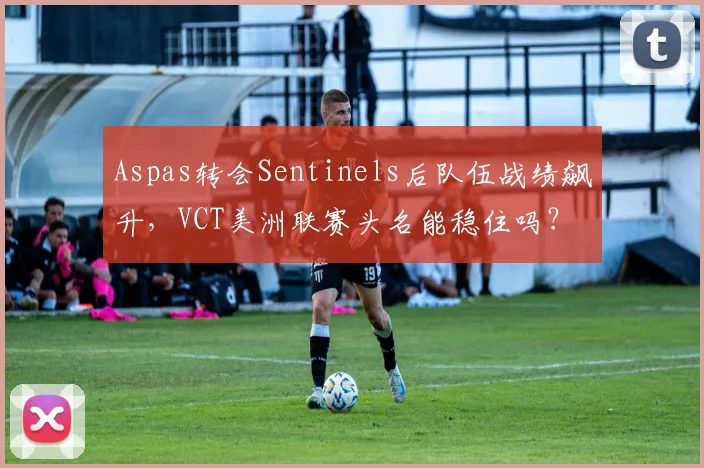 Aspas转会Sentinels后队伍战绩飙升，VCT美洲联赛头名能稳住吗？