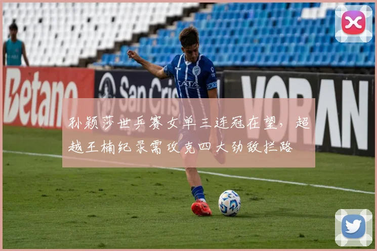 孙颖莎世乒赛女单三连冠在望，超越王楠纪录需攻克四大劲敌拦路